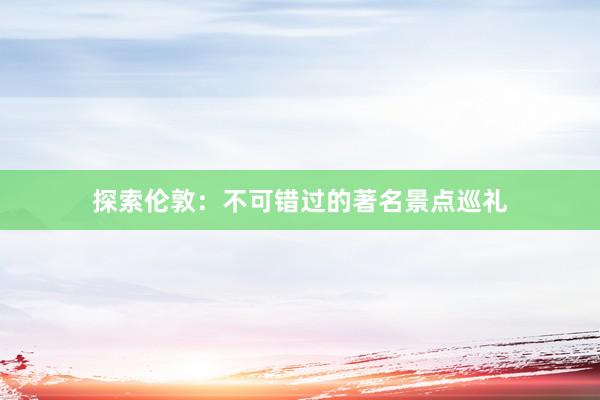 探索伦敦：不可错过的著名景点巡礼