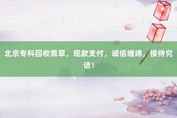 北京专科回收翡翠，现款支付，诚信缠绵，接待究诘！