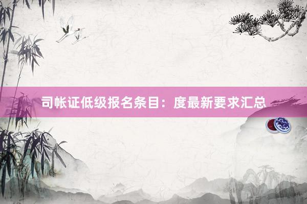 司帐证低级报名条目：度最新要求汇总