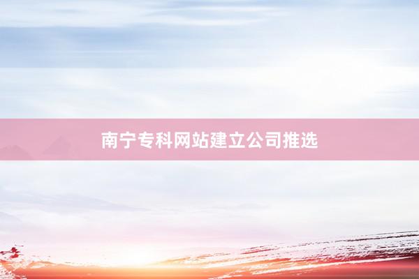 南宁专科网站建立公司推选