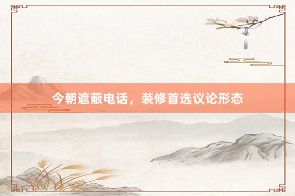 今朝遮蔽电话，装修首选议论形态