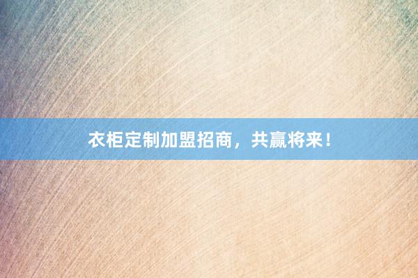 衣柜定制加盟招商，共赢将来！