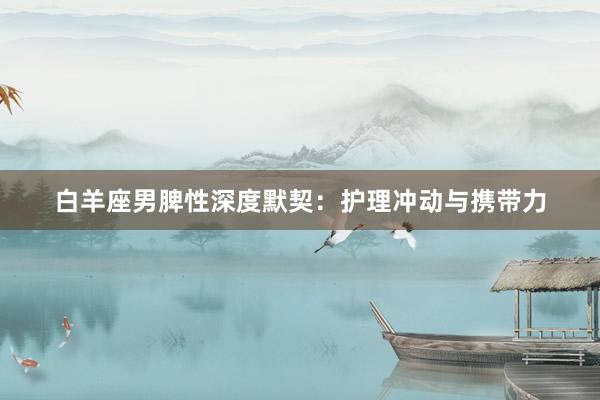 白羊座男脾性深度默契：护理冲动与携带力